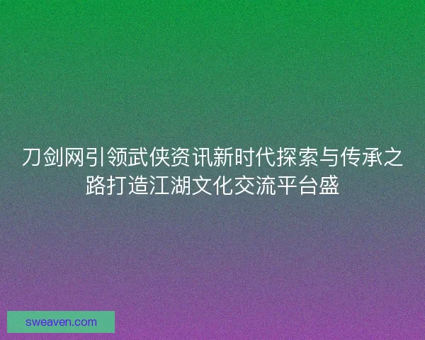 刀剑网引领武侠资讯新时代探索与传承之路打造江湖文化交流平台盛