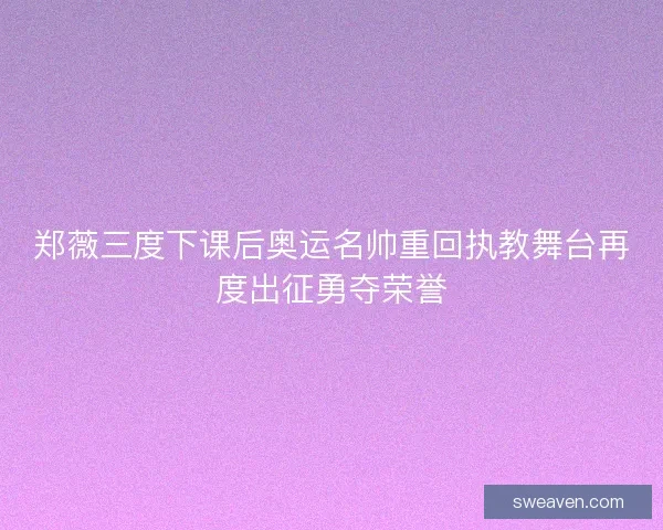 郑薇三度下课后奥运名帅重回执教舞台再度出征勇夺荣誉