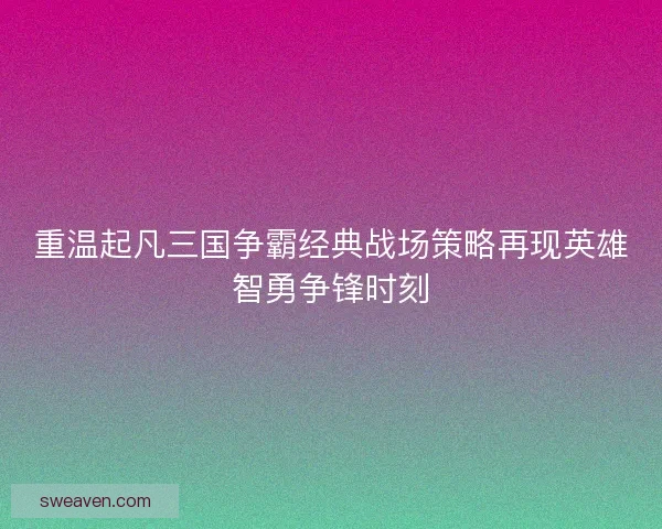 重温起凡三国争霸经典战场策略再现英雄智勇争锋时刻