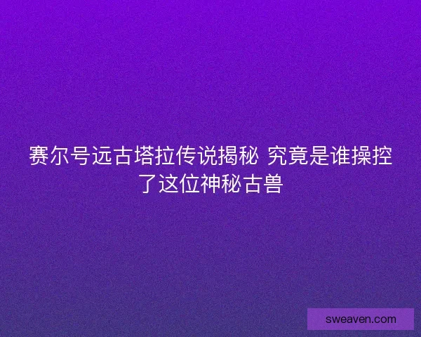 赛尔号远古塔拉传说揭秘 究竟是谁操控了这位神秘古兽