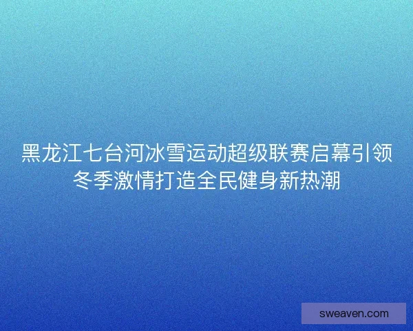 黑龙江七台河冰雪运动超级联赛启幕引领冬季激情打造全民健身新热潮