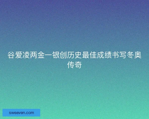 谷爱凌两金一银创历史最佳成绩书写冬奥传奇