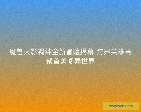 魔兽火影羁绊全新冒险揭幕 跨界英雄再聚首勇闯异世界