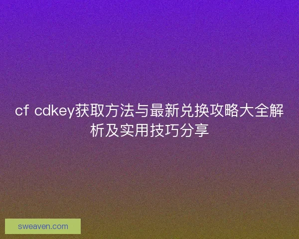 cf cdkey获取方法与最新兑换攻略大全解析及实用技巧分享