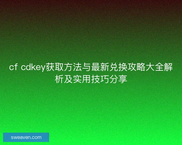 cf cdkey获取方法与最新兑换攻略大全解析及实用技巧分享