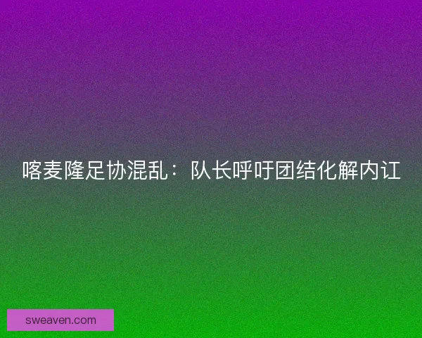 喀麦隆足协混乱：队长呼吁团结化解内讧