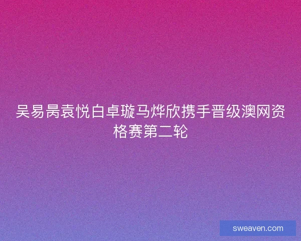 吴易昺袁悦白卓璇马烨欣携手晋级澳网资格赛第二轮