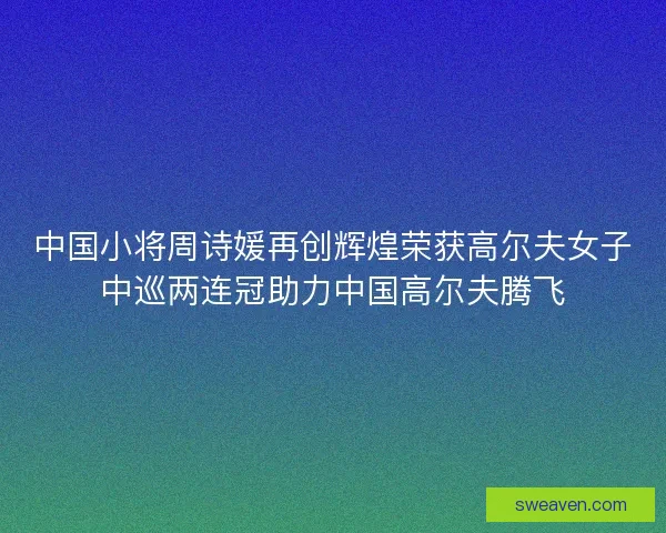 中国小将周诗媛再创辉煌荣获高尔夫女子中巡两连冠助力中国高尔夫腾飞