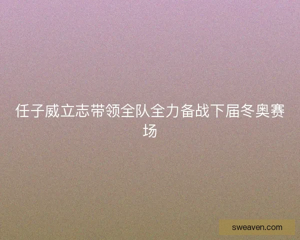 任子威立志带领全队全力备战下届冬奥赛场