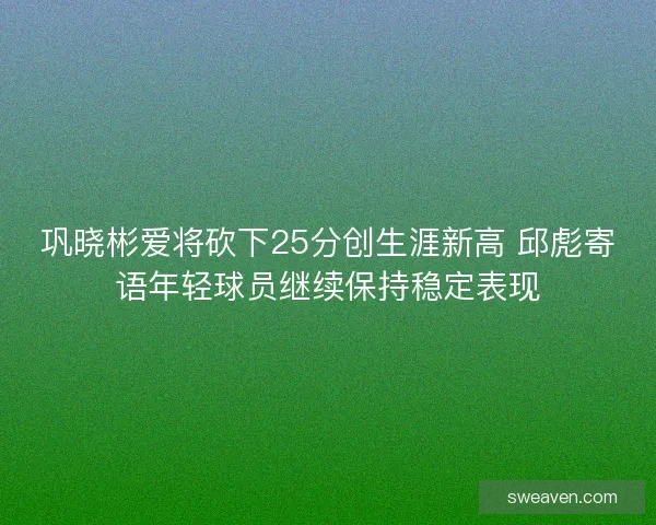 巩晓彬爱将砍下25分创生涯新高 邱彪寄语年轻球员继续保持稳定表现